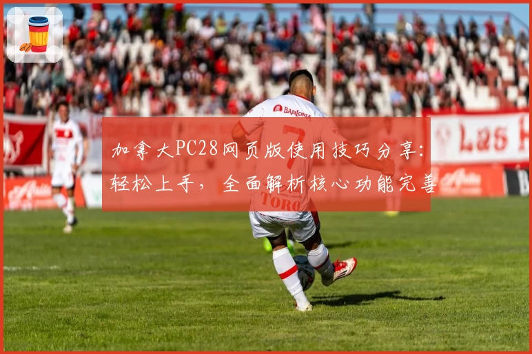 加拿大PC28网页版使用技巧分享：轻松上手，全面解析核心功能完善体验