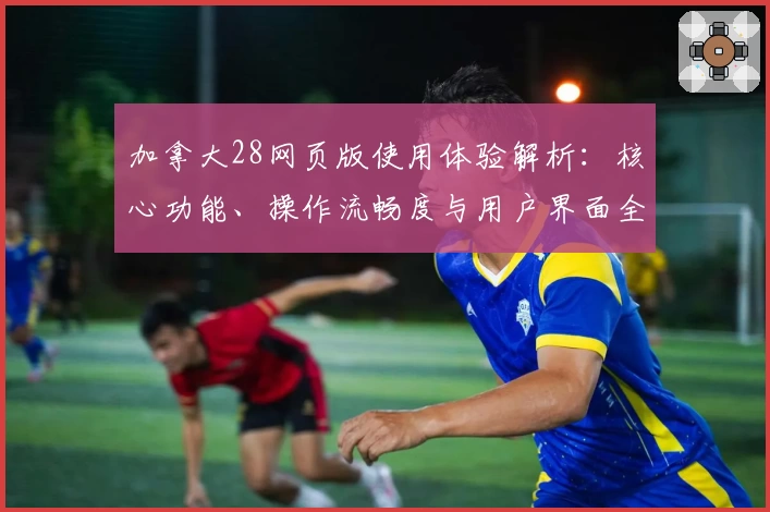 加拿大28网页版使用体验解析：核心功能、操作流畅度与用户界面全面测评