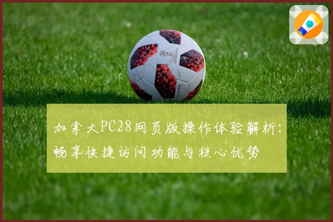 加拿大PC28网页版操作体验解析:畅享快捷访问功能与核心优势