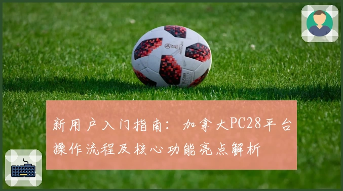 新用户入门指南:加拿大PC28平台操作流程及核心功能亮点解析